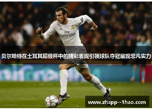 贝尔哈特在土耳其超级杯中的精彩表现引领球队夺冠展现非凡实力 贝尔哈特在土耳其超级杯中的精彩表现引领球队夺冠展现非凡实力