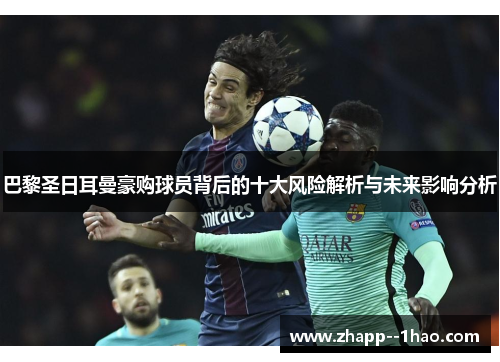 巴黎圣日耳曼豪购球员背后的十大风险解析与未来影响分析 巴黎圣日耳曼豪购球员背后的十大风险解析与未来影响分析