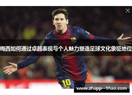 梅西如何通过卓越表现与个人魅力塑造足球文化象征地位
