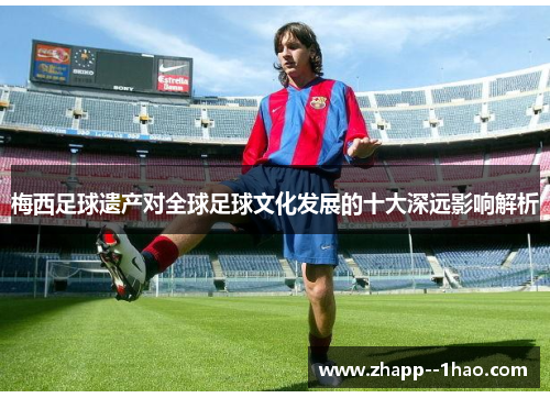 梅西足球遗产对全球足球文化发展的十大深远影响解析 梅西足球遗产对全球足球文化发展的十大深远影响解析