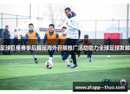 足球巨星赛季后踏足海外开展推广活动助力全球足球发展 足球巨星赛季后踏足海外开展推广活动助力全球足球发展