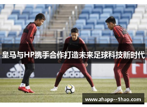 皇马与HP携手合作打造未来足球科技新时代 皇马与HP携手合作打造未来足球科技新时代