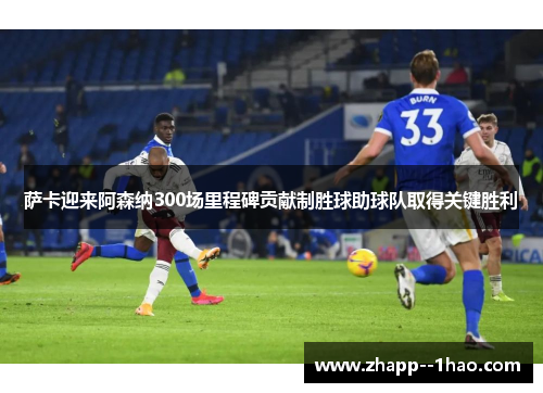 萨卡迎来阿森纳300场里程碑贡献制胜球助球队取得关键胜利